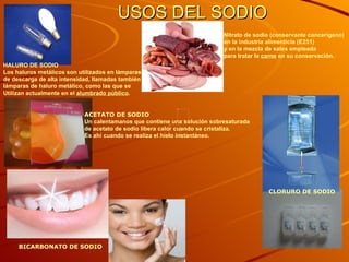 USOS DEL SODIO HALURO DE SODIO Los haluros metálicos son utilizados en lámparas  de descarga de alta intensidad, llamadas también lámparas de haluro metálico , como las que se  Utilizan actualmente en el  alumbrado público .    ACETATO DE SODIO Un calentamanos que contiene una solución sobresaturada de acetato de sodio libera calor cuando se cristaliza.  Es ahí cuando se realiza el hielo instantáneo.   CLORURO DE SODIO BICARBONATO DE SODIO Nitrato de sodio (conservante cancerígeno)  en la industria alimenticia ( E251 ) y en la mezcla de sales empleada  para tratar la  carne  en su  conservación .   