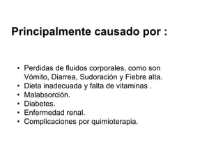 Principalmente causado por :
• Perdidas de fluidos corporales, como son
Vómito, Diarrea, Sudoración y Fiebre alta.
• Dieta inadecuada y falta de vitaminas .
• Malabsorción.
• Diabetes.
• Enfermedad renal.
• Complicaciones por quimioterapia.
 