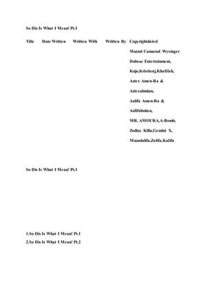 So Dis Is What I Mean! Pt.1
Title Date Written Written With Written By Copyrightdated
Murad Camarad Wysinger
Dubsac Entertainment,
Kujo,Kristianj,Khalifah,
Aztex Amen-Ra &
Aztexahmian,
Aalifa Amen-Ra &
Aalifahmian,
MR. AMOURA,A-Bomb,
Zodiac Killa,Gemini X,
Muzadalifa,Zalifa,Kalifa
So Dis Is What I Mean! Pt.1
1.So Dis Is What I Mean! Pt.1
2.So Dis Is What I Mean! Pt.2
 