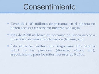 Consentimiento

Cerca de 1,100 millones de personas en el planeta no
tienen acceso a un servicio mejorado de agua.

Más de 2,000 millones de personas no tienen acceso a
un servicio de saneamiento básico (letrinas, etc.).

Ésta situación conlleva un riesgo muy alto para la
salud de las personas (diarreas, cólera, etc.),
especialmente para los niños menores de 5 años.
 