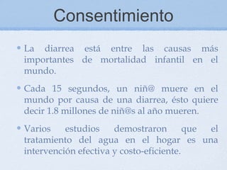 Consentimiento
La diarrea está entre las causas más
importantes de mortalidad infantil en el
mundo.
Cada 15 segundos, un niñ@ muere en el
mundo por causa de una diarrea, ésto quiere
decir 1.8 millones de niñ@s al año mueren.
Varios    estudios    demostraron        que el
tratamiento del agua en el hogar es una
intervención efectiva y costo-eficiente.
 