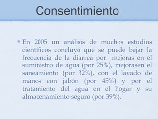 Consentimiento

En 2005 un análisis de muchos estudios
científicos concluyó que se puede bajar la
frecuencia de la diarrea por mejoras en el
suministro de agua (por 25%), mejorasen el
saneamiento (por 32%), con el lavado de
manos con jabón (por 45%) y por el
tratamiento del agua en el hogar y su
almacenamiento seguro (por 39%).
 