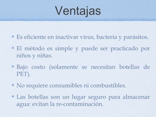 Ventajas

Es eficiente en inactivar virus, bacteria y parásitos.
El método es simple y puede ser practicado por
niños y niñas.
Bajo costo (solamente se necesitan botellas de
PET).
No requiere consumibles ni combustibles.
Las botellas son un lugar seguro para almacenar
agua: evitan la re-contaminación.
 