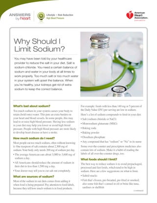 (continued)
Lifestyle + Risk Reduction
High Blood Pressure
What’s bad about sodium?
Too much sodium in your system causes your body to
retain (hold onto) water. This puts an extra burden on
your heart and blood vessels. In some people, this may
lead to or raise high blood pressure. Having less sodium
in your diet may help you lower or avoid high blood
pressure. People with high blood pressure are more likely
to develop heart disease or have a stroke.
How much sodium do I need?
Most people eat too much sodium, often without knowing
it. One teaspoon of salt contains about 2,300 mg of
sodium.Your body only needs 200 mg of sodium per day.
• The averageAmerican eats about 3,000 to 3,600 mg of
sodium a day.
•AllAmericans should reduce the amount of sodium in
their diet to less than 1,500 mg a day.
•Your doctor may tell you to cut salt out completely.
What are sources of sodium?
Most of the sodium in our diets comes from adding it
when food is being prepared. Pay attention to food labels,
because they tell how much sodium is in food products.
For example: foods with less than 140 mg or 5 percent of
the DailyValue (DV) per serving are low in sodium.
Here’s a list of sodium compounds to limit in your diet:
• Salt (sodium chloride or NaCl)
• Monosodium glutamate (MSG)
• Baking soda
• Baking powder
• Disodium phosphate
•Any compound that has “sodium” or “Na” in its name
Some over-the-counter and prescription medicines also
contain lots of sodium. Make it a habit of reading the
labels of all over-the-counter drugs, too.
What foods should I limit?
The best way to reduce sodium is to avoid prepackaged,
processed and fast foods, which tend to be high in
sodium. Here are a few suggestions on what to limit.
• Salted snacks
• Fish that’s frozen, pre-breaded, pre-fried or smoked;
also some fish that’s canned in oil or brine like tuna,
sardines or shellfish
You may have been told by your healthcare
provider to reduce the salt in your diet. Salt is
sodium chloride. You need a certain balance of
sodium and water in your body at all times to
work properly. Too much salt or too much water
in your system will upset the balance. When
you’re healthy, your kidneys get rid of extra
sodium to keep the correct balance.
Why Should I
Limit Sodium?
ANSWERS
by heart
 