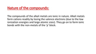 Nature of the compounds:
The compounds of the alkali metals are ionic in nature. Alkali metals
form cations readily by losing the valence electrons (due to the low
ionization energies and large atomic sizes). They go on to form ionic
bonds with the non-metals of the 'p' block.
 
