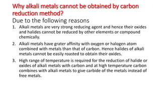 Why alkali metals cannot be obtained by carbon
reduction method?
Due to the following reasons
1. Alkali metals are very strong reducing agent and hence their oxides
and halides cannot be reduced by other elements or compound
chemically.
2. Alkali metals have grater affinity with oxygen or halogen atom
combined with metals than that of carbon. Hence halides of alkali
metals cannot be easily roasted to obtain their oxides.
3. High range of temperature is required for the reduction of halide or
oxides of alkali metals with carbon and at high temperature carbon
combines with alkali metals to give carbide of the metals instead of
free metals.
 