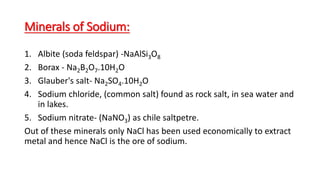 Minerals of Sodium:
1. Albite (soda feldspar) -NaAlSi3O8
2. Borax - Na2B2O7.10H2O
3. Glauber's salt- Na2SO4.10H2O
4. Sodium chloride, (common salt) found as rock salt, in sea water and
in lakes.
5. Sodium nitrate- (NaNO3) as chile saltpetre.
Out of these minerals only NaCl has been used economically to extract
metal and hence NaCl is the ore of sodium.
 