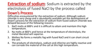 Extraction of sodium: Sodium is extracted by the
electrolysis of fused NaCl by the process called
Down’s Process
Difficulties encountered for the extraction of sodium: Although sodium
chloride is very cheap and is abundantly available yet the development of
Down’s process for the extraction of sodium from fused sodium chloride was
delayed because of the following reasons:
1. NaCl melts at 800oc and it is difficult to attain and maintain this high
temperature.
2. Na melts at 883oc and hence at the temperature of electrolysis, the
metal liberated will vaporise.
3. Molten Na forms a metallic fog with fused NaCl and it can short circuit
the cell.
4. The products of electrolysis, sodium and chlorine are highly reactive and
can corrode the material of the cell at this high temperature.
 
