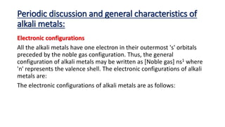 Periodic discussion and general characteristics of
alkali metals:
Electronic configurations
All the alkali metals have one electron in their outermost 's' orbitals
preceded by the noble gas configuration. Thus, the general
configuration of alkali metals may be written as [Noble gas] ns1 where
'n' represents the valence shell. The electronic configurations of alkali
metals are:
The electronic configurations of alkali metals are as follows:
 