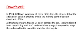 Down’s cell:
In 1924, J.C Down overcome all these difficulties. He observed that the
addition of calcium chloride lowers the melting point of sodium
chloride to 600oc.
At this temperature, Na and Cl2 don’t corrode the cell, sodium doesn’t
form metallic fog with NaCl and much less energy is required to keep
the sodium chloride in molten state for electrolysis.
 