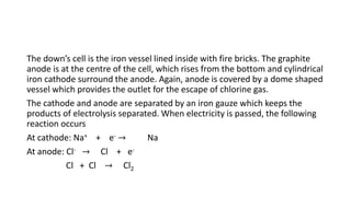 The down’s cell is the iron vessel lined inside with fire bricks. The graphite
anode is at the centre of the cell, which rises from the bottom and cylindrical
iron cathode surround the anode. Again, anode is covered by a dome shaped
vessel which provides the outlet for the escape of chlorine gas.
The cathode and anode are separated by an iron gauze which keeps the
products of electrolysis separated. When electricity is passed, the following
reaction occurs
At cathode: Na+ + e- → Na
At anode: Cl- → Cl + e-
Cl + Cl → Cl2
 