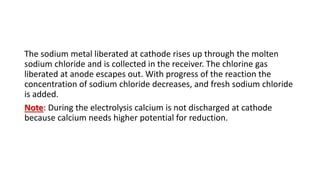 The sodium metal liberated at cathode rises up through the molten
sodium chloride and is collected in the receiver. The chlorine gas
liberated at anode escapes out. With progress of the reaction the
concentration of sodium chloride decreases, and fresh sodium chloride
is added.
Note: During the electrolysis calcium is not discharged at cathode
because calcium needs higher potential for reduction.
 