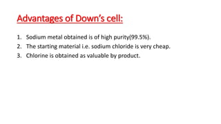 Advantages of Down’s cell:
1. Sodium metal obtained is of high purity(99.5%).
2. The starting material i.e. sodium chloride is very cheap.
3. Chlorine is obtained as valuable by product.
 