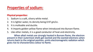 Properties of sodium:
Physical properties:
1. Sodium is a soft, silvery white metal.
2. It is lighter water, its density being 0.97 gm/cc.
3. It is malleable and ductile.
4. It imparts golden yellow flame when introduced into Bunsen flame.
5. Like other metals, it is a good conductor of heat and electricity.
When alkali metals are strongly heated in Bunsen flame, the electron
present in their outermost shells get excited and the excited electrons when
returns back to the original position, emits electromagnetic radiation which
gives rise to characteristics colour to flame.
 