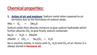 Chemical properties:
1. Action of air and moisture: Sodium metal when exposed to air
tarnishes due to the formation of sodium oxide.
4Na + O2 → 2Na2O
Sodium oxide then absorbs moisture to give sodium hydroxide which
further absorbs CO2 to give finally sodium carbonate.
Na2O + H2O → 2NaOH
2NaOH + CO2 → Na2CO3 + H2O
Na is reactive metals, it reacts with O2, H2O and CO2 of air. Hence it is
always stored in kerosene oil.
 