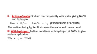ii. Action of water: Sodium reacts violently with water giving NaOH
and hydrogen.
2Na + H2O → 2NaOH + H2 (EXOTHERMIC REACTION)
The sodium being lighter floats over the water and runs around.
iii. With hydrogen: Sodium combines with hydrogen at 365oc to give
sodium hydroxide
2Na + H2 → 2NaH
 