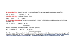 iv. Action with CO2: Sodium burns in the atmosphere of CO2 giving Na2CO3 and carbon is set free.
4Na + 3CO2 → 2Na2CO3 + C
v. Action with SiO2: it reduces silica to silicon
4Na + SiO2 → Si + 2Na2O
vi. Action with ammonia: When ammonia is passed through molten sodium, it yields sodamide evolving
hydrogen gas.
2Na + 2NH3 → 2NaNH2 + H2
(sodamide)
Sodium dissolves in liquid ammonia to form blue solution.
Na + (x+y)NH3 → Na+(NH3)x + e-(NH3)y
(ammoniated electrons)(blue)
The blue colour of the solution is due to ammoniated electrons, which absorb energy corresponding to red
region of visible light, for their excitation to higher energy levels. The excited electrons when returns back to
the original position, emits electromagnetic radiation which gives rise to characteristics blue colour.
 