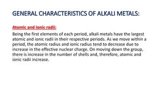 GENERAL CHARACTERISTICS OF ALKALI METALS:
Atomic and ionic radii:
Being the first elements of each period, alkali metals have the largest
atomic and ionic radii in their respective periods. As we move within a
period, the atomic radius and ionic radius tend to decrease due to
increase in the effective nuclear charge. On moving down the group,
there is increase in the number of shells and, therefore, atomic and
ionic radii increase.
 