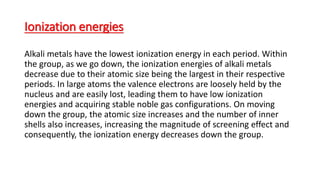 Ionization energies
Alkali metals have the lowest ionization energy in each period. Within
the group, as we go down, the ionization energies of alkali metals
decrease due to their atomic size being the largest in their respective
periods. In large atoms the valence electrons are loosely held by the
nucleus and are easily lost, leading them to have low ionization
energies and acquiring stable noble gas configurations. On moving
down the group, the atomic size increases and the number of inner
shells also increases, increasing the magnitude of screening effect and
consequently, the ionization energy decreases down the group.
 