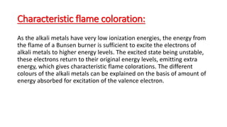 Characteristic flame coloration:
As the alkali metals have very low ionization energies, the energy from
the flame of a Bunsen burner is sufficient to excite the electrons of
alkali metals to higher energy levels. The excited state being unstable,
these electrons return to their original energy levels, emitting extra
energy, which gives characteristic flame colorations. The different
colours of the alkali metals can be explained on the basis of amount of
energy absorbed for excitation of the valence electron.
 