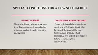 SPECIAL CONDITIONS FOR A LOW SODIUM DIET
KIDNEY DISEASE
• Those with kidney disease may have
trouble excreting sodium and other
minerals, leading to water retention
and swelling
CONGESTIVE HEART FAILURE
• Those with heart failure experience
swelling and fluid retention in the
lungs and throughout the body.
Since sodium promotes fluid
retention, a low sodium diet may be
helpful in relieving fluid
accumulation.
 