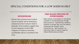 SPECIAL CONDITIONS FOR A LOW SODIUM DIET
OSTEOPOROSIS
• Women who consume excess sodium
may be at higher risk for developing
osteoporosis even if calcium intake is
adequate. Some evidence suggests that
for each teaspoon of salt (2,000
milligrams of sodium) consumed,
considerable calcium is excreted in the
urine.
HIGH BLOOD PRESSURE OR
HYPERTENSION
• High sodium consumption is one factor
involved in the development of high
blood pressure, Hypertension tends to
develop as people age, and can lead to
cardiovascular disease. Some
individuals are "salt sensitive," so
reducing intake of sodium helps to
reduce blood pressure levels.
 