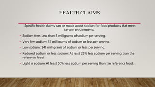 HEALTH CLAIMS
Specific health claims can be made about sodium for food products that meet
certain requirements.
• Sodium free: Less than 5 milligrams of sodium per serving.
• Very low sodium: 35 milligrams of sodium or less per serving.
• Low sodium: 140 milligrams of sodium or less per serving.
• Reduced sodium or less sodium: At least 25% less sodium per serving than the
reference food.
• Light in sodium: At least 50% less sodium per serving than the reference food.
 