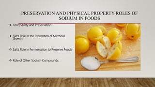 PRESERVATION AND PHYSICAL PROPERTY ROLES OF
SODIUM IN FOODS
 Food Safety and Preservation
 Salt’s Role in the Prevention of Microbial
Growth
 Salt’s Role in Fermentation to Preserve Foods
 Role of Other Sodium Compounds:
 