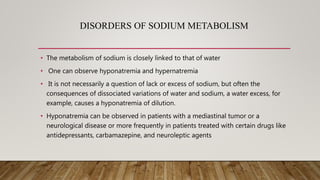 DISORDERS OF SODIUM METABOLISM
• The metabolism of sodium is closely linked to that of water
• One can observe hyponatremia and hypernatremia
• It is not necessarily a question of lack or excess of sodium, but often the
consequences of dissociated variations of water and sodium, a water excess, for
example, causes a hyponatremia of dilution.
• Hyponatremia can be observed in patients with a mediastinal tumor or a
neurological disease or more frequently in patients treated with certain drugs like
antidepressants, carbamazepine, and neuroleptic agents
 