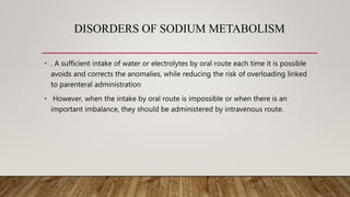 DISORDERS OF SODIUM METABOLISM
• . A sufficient intake of water or electrolytes by oral route each time it is possible
avoids and corrects the anomalies, while reducing the risk of overloading linked
to parenteral administration
• However, when the intake by oral route is impossible or when there is an
important imbalance, they should be administered by intravenous route.
 