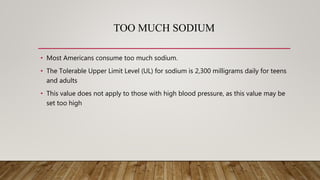 TOO MUCH SODIUM
• Most Americans consume too much sodium.
• The Tolerable Upper Limit Level (UL) for sodium is 2,300 milligrams daily for teens
and adults
• This value does not apply to those with high blood pressure, as this value may be
set too high
 