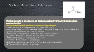 Sodium Acetate - database
Sodium acetate is also known as Sodium Acetate hydrate, hydrated sodium
acetate, hot Ice
The Information which available to prepare Project Report
i)Sodium Acetate (Crystal/Anhydrous) :project proposal
ii)Sodium acetate manufacturing process, Rawmaterials required,Chemical Reaction
iii) Consultant report on Environment Impact
iv)Process Flow diagram of Acetonitrile and Sodium Acetate
v) Material Balance of Acetonitrile and Sodium Acetate
vi)Manufacturing process for Sodium Acetate
Anhydrous & Flow chart – Mass Balance
vii) Sodium acetate as raw material for number chemical projects
viii) Technical Consultants - to engage
 