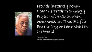 Provide instantly Down-
Loadable Trade Technology
Project Information when
demanded, on Time @ a fair
Price to any one anywhere in
the World
QUESTIONS?
mailto:primaryinfo@gmail.com
 