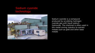Sodium cyanide is a compound
produced by scrubbing hydrogen
cyanide gas with liquid sodium
hydroxide. The chemical is often used in
the metal mining industry to extract
metals such as gold and other base
metals
Sodium cyanide
technology
 