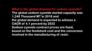 What is the global demand for sodium cyanide?
The global sodium cyanide market capacity was
1,246 Thousand MT in 2018 and
the global demand is expected to witness a
CAGR of 4.1 percent by 2022
Sodium cyanide contract prices are fixed,
based on the feedstock cost and the conversion
involved in the manufacturing of resin.
 
