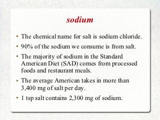 sodium
●   The chemical name for salt is sodium chloride.
●   90% of the sodium we consume is from salt.
●   The majority of sodium in the Standard
    American Diet (SAD) comes from processed
    foods and restaurant meals.
●   The average American takes in more than
    3,400 mg of salt per day.
●   1 tsp salt contains 2,300 mg of sodium.
 