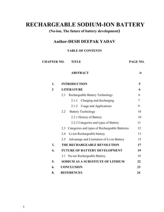 1
RECHARGEABLE SODIUM-ION BATTERY
(Na-ion, The future of battery development)
Author-DESH DEEPAK YADAV
TABLE OF CONTENTS
CHAPTER NO. TITLE PAGE NO.
ABSTRACT iv
1. INTRODUCTION 5
2 LITERATURE 6
2.1 Rechargeable Battery Technology 6
2.1.1 Charging and discharging 7
2.1.2 Usage and Applications 9
2.2 Battery Technology 10
2.2.1 History of Battery 10
2.2.2 Categories and types of Battery 11
2.3 Categories and types of Rechargeable Batteries 12
2.4 Li-ion Rechargeable battery 13
2.5 Advantage and Limitation of Li-on Battery 15
3. THE RECHARGEABLE REVOLUTION 17
4. FUTURE OF BATTERY DEVELOPMENT 19
3.1 Na-ion Rechargeable Battery 18
5. SODIUM AS A SUBSTITUTE OF LITHIUM 22
6. CONCLUSION 23
8. REFERENCES 24
 