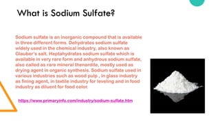 What is Sodium Sulfate?
Sodium sulfate is an inorganic compound that is available
in three different forms. Dehydrates sodium sulfate
widely used in the chemical industry, also known as
Glauber’s salt. Heptahydrates sodium sulfate which is
available in very rare form and anhydrous sodium sulfate,
also called as rare mineral thenardite, mostly used as
drying agent in organic synthesis. Sodium sulfate used in
various industries such as wood pulp , in glass industry
as fining agent, in textile industry for leveling and in food
industry as diluent for food color.
https://www.primaryinfo.com/industry/sodium-sulfate.htm
 