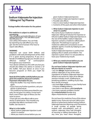 Sodium Valproate for Injection 100mg/ml Taj Pharma : Uses, Side Effects, Interactions, Pictures, Warnings, Sodium Valproate for Injection 100mg/ml Dosage & Rx Info | Sodium Valproate for Injection 100mg/ml Uses, Side Effects, Sodium Valproate for Injection 100mg/ml : Indications, Side Effects, W arnings, Sodium Valproate for Injection 100mg/ml - Drug Information – Taj Pharma, Sodium Valproate for Injection 100mg/ml dose Taj pharmaceuticals Sodium Valproate for Injection 100mg/ml interactions, Taj Pharmaceutical Sodium Valproate for Injection 100mg/ml contraindications, Sodium Valpr oate for Injection 100mg/ml price, Sodium Valproate for Injection 100mg/ml Taj Pharma Sodium Valproate for Injection 100mg/ml PIL- Taj Pharma Stay connected to all updated on Sodium Valproate for Injection 100mg/ml Taj Pharmaceuticals Taj pharmaceuticals Hyderabad. Patient Information Leaflets, PIL.
Sodium Valproate for Injection
100mg/ml Taj Pharma
Package leaflet: Information for the patient
This medicine is subject to additional
monitoring.
This will allow quick identification of new
safety information. This will allow quick
identification of
new safety information. You can help
by reporting any side effects you may
get. See the end of section 4 for how to
report side effects.
WARNING
Valproate can cause birth defects and
problems with early development of the child
if it is given during pregnancy. If you are a
female of childbearing age you should use an
effective method of contraception
throughout your treatment.
Your doctor will discuss this with you but you
should also follow the advice in section 2 of
this leaflet. Tell your doctor at once if you
become pregnant or think you might be
pregnant.
Read all of this leaflet carefully before you are
given this medicine, because it contains
important information for you.
• Keep this leaflet. You may need to read it
again.
• If you have any further questions, ask your
doctor orpharmacist.
• This medicine has been prescribed for you
only. Do not give it to others. It may harm
them, even if their signs of illness are the
same as yours.
• If you get any side effects talk to your
doctor or pharmacist. This includes any
possible side effects not listed in this
leaflet. See Section 4.
What is in this leaflet
1. What Sodium Valproate Injection is and
what it is usedfor
2. What you need to know before you are
given Sodium ValproateInjection
3. How Sodium Valproate Injection is given
4. Possible side effects
5. How to store Sodium Valproate Injection
6. Contents of the pack and other information
1. What Sodium Valproate Injection is and
what it is usedfor
The name of your medicine is Sodium
Valproate 100mg/ml Solution for Injection or
Infusion (called Sodium Valproate Injection in
the rest of the leaflet). Sodium Valproate
Injection contains a medicine called sodium
valproate. This belongs to a group of
medicines called anti-convulsants or anti-
epileptic agents. It works by helping to calm
the brain down.
Sodium Valproate Injection is used to treat
epilepsy (fits) in adults and children. The
injection is given when it is not possible to
have your medicine by mouth.
2. What you need to know before you are
given Sodium Valproate Injection
Do not have Sodium Valproate Injection and
tell your doctor or nurse if:
• you are allergic (hypersensitive) to
sodium valproate or any of the other
ingredients of Sodium Valproate Injection
(listed in see section 6). Signs of an allergic
reaction include: a rash, swallowing or
breathing problems, swelling of your lips,
face, throat ortongue
• you have liver problems or your family have
a history of liverproblems.
• you have a rare illness called porphyria.
• you have a genetic problem caused
by a mitochondrial disorder (e.g.
Alpers-Huttenlocher syndrome)
Do not have this medicine if any of the above
apply to you. If you are not sure, talk to your
doctor or pharmacist before having Sodium
Valproate Injection.Warnings and Precautions
A small number of people being
treated with anti-epileptics such as
sodium valproate have had thoughts
of harming or killing themselves. If at
any time you have these thoughts,
 