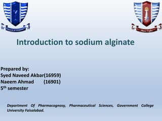 Introduction to sodium alginate
Prepared by:
Syed Naveed Akbar(16959)
Naeem Ahmad (16901)
5th semester
Department Of Pharmacognosy, Pharmaceutical Sciences, Government College
University Faisalabad.
 