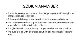 SODIUM ANALYSER
• The sodium electrodes relies on the change in potential arising from a
change in ion concentration .
• This potential change is monitored versus a reference electrode.
• The sodium electrode is a glass electrode similar to pH electrode with
a special glass bulb sensitive to H+ ions.
• This glass bulb has a proprietary composition but contain Na+ ions.
• The bulb is filled with a buffered solution at a fixed level of sodium
ions.
 
