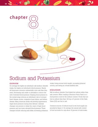 39
chapter
88
Sodium and Potassium

OVERVIEW
On average, the higher an individual’s salt (sodium chloride)
intake, the higher an individual’s blood pressure. Nearly 
all Americans consume substantially more salt than they
need. Decreasing salt intake is advisable to reduce the
risk of elevated blood pressure. Keeping blood pressure in
the normal range reduces an individual’s risk of coronary
heart disease, stroke, congestive heart failure, and kidney
disease. Many American adults will develop hypertension
(high blood pressure) during their lifetime. Lifestyle
changes can prevent or delay the onset of high blood
pressure and can lower elevated blood pressure. These
changes include reducing salt intake, increasing potassium
intake, losing excess body weight, increasing physical
activity, and eating an overall healthful diet. 
DISCUSSION
Salt is sodium chloride. Food labels list sodium rather than
salt content. When reading a Nutrition Facts Panel on a
food product, look for the sodium content. Foods that are
low in sodium (less than 140 mg or 5 percent of the Daily
Value [DV]) are low in salt. 
Common sources of sodium found in the food supply are
provided in figure 4. On average, the natural salt content 
of food accounts for only about 10 percent of total intake,
DI E TARY  GU I DE LI N E S  FOR  AM E R IC AN S,  2005
 