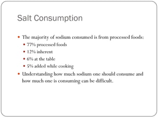 Salt Consumption
 The majority of sodium consumed is from processed foods:
 77% processed foods
 12% inherent
 6% at the table
 5% added while cooking

 Understanding how much sodium one should consume and

how much one is consuming can be difficult.

 