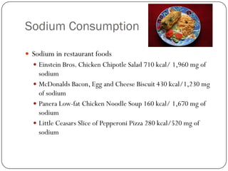 Sodium Consumption
 Sodium in restaurant foods
 Einstein Bros. Chicken Chipotle Salad 710 kcal/ 1,960 mg of

sodium
 McDonalds Bacon, Egg and Cheese Biscuit 430 kcal/1,230 mg
of sodium
 Panera Low-fat Chicken Noodle Soup 160 kcal/ 1,670 mg of
sodium
 Little Ceasars Slice of Pepperoni Pizza 280 kcal/520 mg of
sodium

 