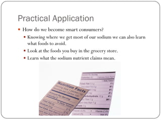 Practical Application
 How do we become smart consumers?
 Knowing where we get most of our sodium we can also learn

what foods to avoid.
 Look at the foods you buy in the grocery store.
 Learn what the sodium nutrient claims mean.

 