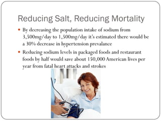 Reducing Salt, Reducing Mortality
 By decreasing the population intake of sodium from

3,500mg/day to 1,500mg/day it’s estimated there would be
a 30% decrease in hypertension prevalance
 Reducing sodium levels in packaged foods and restaurant
foods by half would save about 150,000 American lives per
year from fatal heart attacks and strokes

 