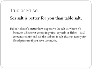 True or False
Sea salt is better for you than table salt.
False: It doesn’t matter how expensive the salt is, where it’s
from, or whether it comes in grains, crystals or flakes – it all
contains sodium and it’s the sodium in salt that can raise your
blood pressure if you have too much.

 