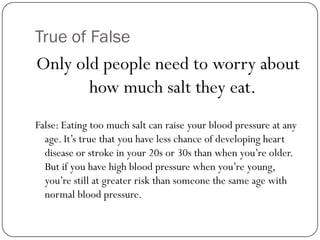 True of False

Only old people need to worry about
how much salt they eat.
False: Eating too much salt can raise your blood pressure at any
age. It’s true that you have less chance of developing heart
disease or stroke in your 20s or 30s than when you’re older.
But if you have high blood pressure when you’re young,
you’re still at greater risk than someone the same age with
normal blood pressure.

 