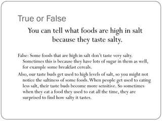 True or False
You can tell what foods are high in salt
because they taste salty.
False: Some foods that are high in salt don’t taste very salty.
Sometimes this is because they have lots of sugar in them as well,
for example some breakfast cereals.
Also, our taste buds get used to high levels of salt, so you might not
notice the saltiness of some foods. When people get used to eating
less salt, their taste buds become more sensitive. So sometimes
when they eat a food they used to eat all the time, they are
surprised to find how salty it tastes.

 