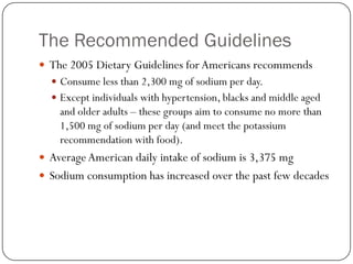 The Recommended Guidelines
 The 2005 Dietary Guidelines for Americans recommends
 Consume less than 2,300 mg of sodium per day.
 Except individuals with hypertension, blacks and middle aged

and older adults – these groups aim to consume no more than
1,500 mg of sodium per day (and meet the potassium
recommendation with food).

 Average American daily intake of sodium is 3,375 mg
 Sodium consumption has increased over the past few decades

 
